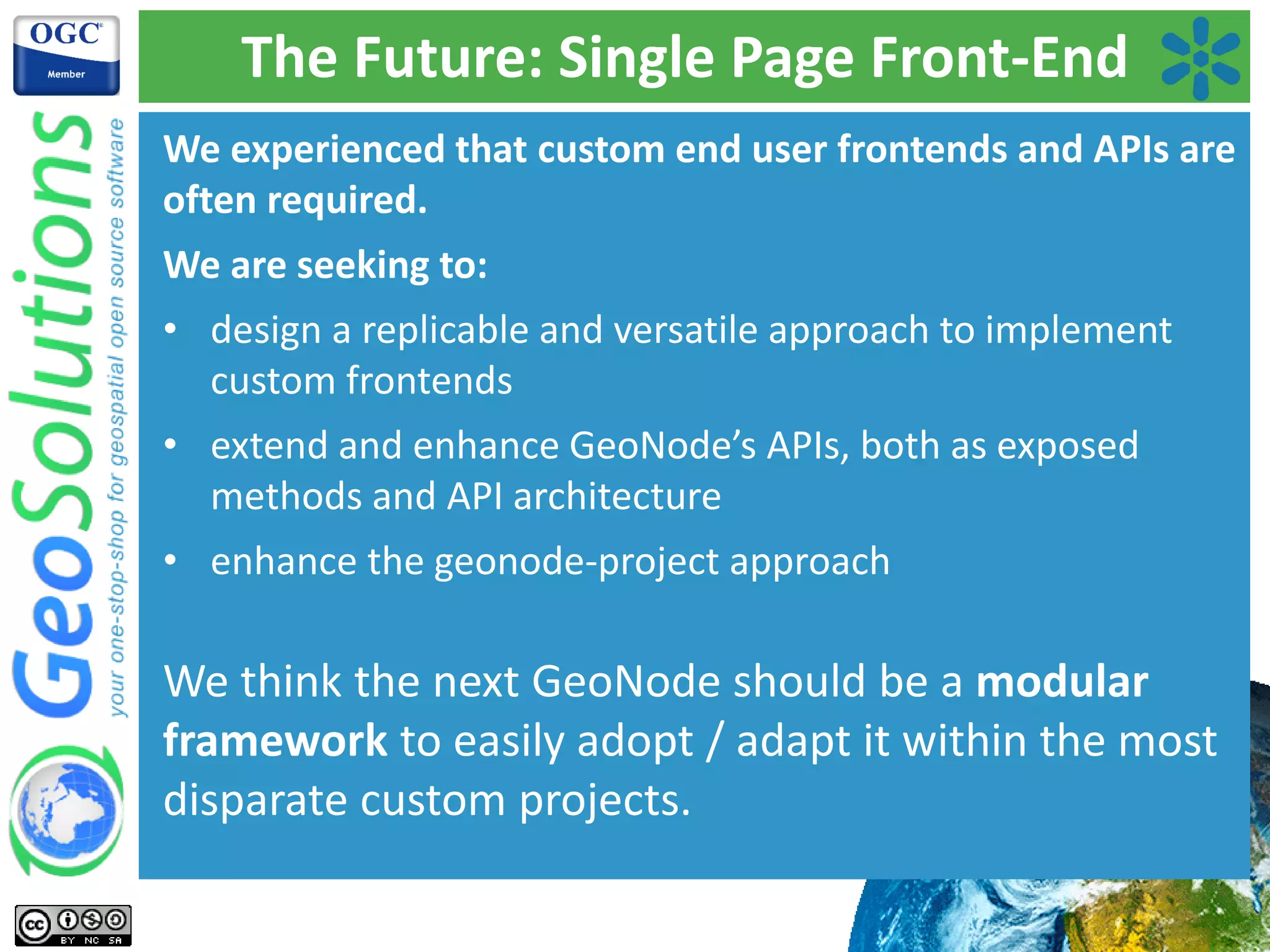 The Future: Single Page Front-End
We experienced that custom end user frontends and APIs are
often required.
We are seeking to:
• design a replicable and versatile approach to implement
custom frontends
• extend and enhance GeoNode’s APIs, both as exposed
methods and API architecture
• enhance the geonode-project approach
We think the next GeoNode should be a modular
framework to easily adopt / adapt it within the most
disparate custom projects.
 
