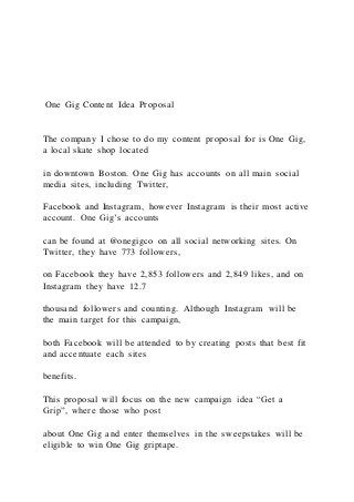 One Gig Content Idea Proposal
The company I chose to do my content proposal for is One Gig,
a local skate shop located
in downtown Boston. One Gig has accounts on all main social
media sites, including Twitter,
Facebook and Instagram, however Instagram is their most active
account. One Gig’s accounts
can be found at @onegigco on all social networking sites. On
Twitter, they have 773 followers,
on Facebook they have 2,853 followers and 2,849 likes, and on
Instagram they have 12.7
thousand followers and counting. Although Instagram will be
the main target for this campaign,
both Facebook will be attended to by creating posts that best fit
and accentuate each sites
benefits.
This proposal will focus on the new campaign idea “Get a
Grip”, where those who post
about One Gig and enter themselves in the sweepstakes will be
eligible to win One Gig griptape.
 