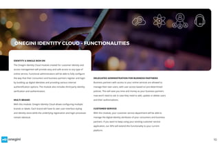 IDENTITY & SINGLE SIGN ON
The Onegini Identity Cloud module created for customer identity and
access management will provide easy and safe access to any type of
online service. Functional administrators will be able to fully configure
the way that their consumers and business partners register and login
by building up digital identities and providing various internal
authentification options. The module also includes third-party identity
verification and authentication.
MULTI-BRAND
With this module, Onegini Identity Cloud allows configuring multiple
brands or labels. Each brand will have its own user-interface styling
and identity store while the underlying registration and login processes
remain identical.
DELEGATED ADMINISTRATION FOR BUSINESS PARTNERS
Business partners with access to your online services are allowed to
manage their own users, with user access based on pre-determined
policies. This will save you time and money as your business partners
now won’t need to ask in case they need to add, update or delete users
and their authorisations.
CUSTOMER SERVICE
With this module, your customer service department will be able to
manage the digital-identity attributes of your consumers and business
partners. If you want to keep using your existing customer service
application, our APIs will extend this functionality to your current
platform.
10
ONEGINI IDENTITY CLOUD – FUNCTIONALITIES
 