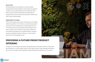 11
SELF STYLING
Self Styling enables front-end developers to create and upload
company-specific templates, allowing for custom styling of any registration
and login screen. By using Self Styling, a front-end developer will be
able to create and upload a template with the company logo and
company-specific colours to create a look-and-feel that is identical to all
other customer-facing web pages.
MOBILE IDENTITY & ACCESS
Finally, Onegini Identity Cloud includes a module acting as a full-fledged
mobile security platform. This will serve as an authenticator app as well
as provide end-to-end mobile security, securing the app itself and its
communication with your back-end systems while verifying the user’s
device. In addition, you can implement a wide range of ready-made,
customisable security features such as jailbreak detection, tampering
protection and payload encryption, allowing you to create customer
apps with tier-one banking-grade security.
CIAM
Through our aim of providing no-code security, we explicitly provide a CIAM solution offered as a SaaS service.
We will implement our solution together with you and are happy to present market knowledge about B2B and
B2C use cases, in the light of national regulations. Onegini will remove all complexity for you as a customer.
PROVIDING A FUTURE PROOF PRODUCT
OFFERING
 