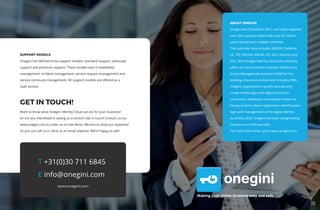 12
Making your online business easy and safe
T +31(0)30 711 6845
E info@onegini.com
www.onegini.com
ABOUT ONEGINI
Onegini was founded in 2011 and today supports
over 200 customer labels with over 45 million
users spread over multiple countries.
The customer base includes AEGON, Coolblue,
CZ, TKP, Baloise, Menzis, NS, Van Lanschot and
VGZ. With Onegini Identity Cloud, the company
offers an omni-channel Customer Identity and
Access Management solution (CIAM) for the
banking, insurance and pension industry. With
Onegini, organisations quickly and securely
create mobile apps and digital portals for
consumers, employers and advisors while not
having to worry about registration, identification,
login and management of the digital identity.
As of May 2020, Onegini has been recognised by
Gartner as a CIAM specialist.
For more information, go to www.onegini.com
SUPPORT MODELS
Onegini has defined three support models: standard support, advanced
support and premium support. These models vary in availability
management, incident management, service request management and
service continuity management. All support models are offered as a
SaaS service.
GET IN TOUCH!
Want to know what Onegini Identity Cloud can do for your business?
Or are you interested in seeing us in action? Get in touch! Contact us via
www.onegini.com to order an on-site demo. We love to show our expertise!
Or you can call us or send us an email anytime. We’re happy to talk!
 