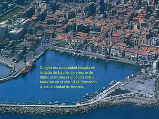 Oneglia era una ciudad ubicada en
la costa de Liguria, en el norte de
Italia. La misma se unió con Porto
Maurizio en el añ...