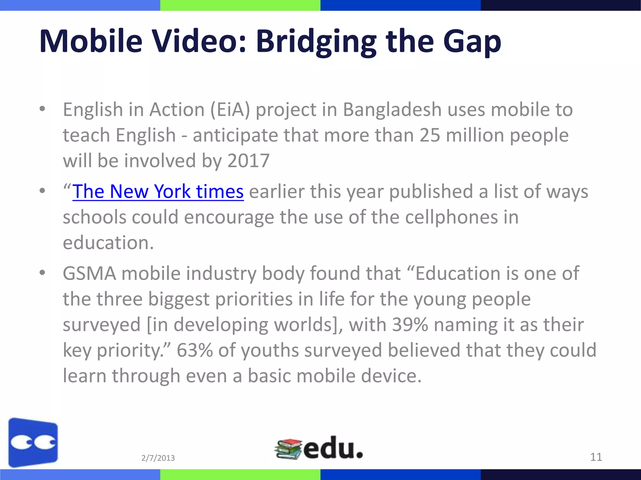 Mobile Video: Bridging the Gap
• English in Action (EiA) project in Bangladesh uses mobile to
  teach English - anticipate that more than 25 million people
  will be involved by 2017
• “The New York times earlier this year published a list of ways
  schools could encourage the use of the cellphones in
  education.
• GSMA mobile industry body found that “Education is one of
  the three biggest priorities in life for the young people
  surveyed [in developing worlds], with 39% naming it as their
  key priority.” 63% of youths surveyed believed that they could
  learn through even a basic mobile device.


           2/7/2013                                            11
 