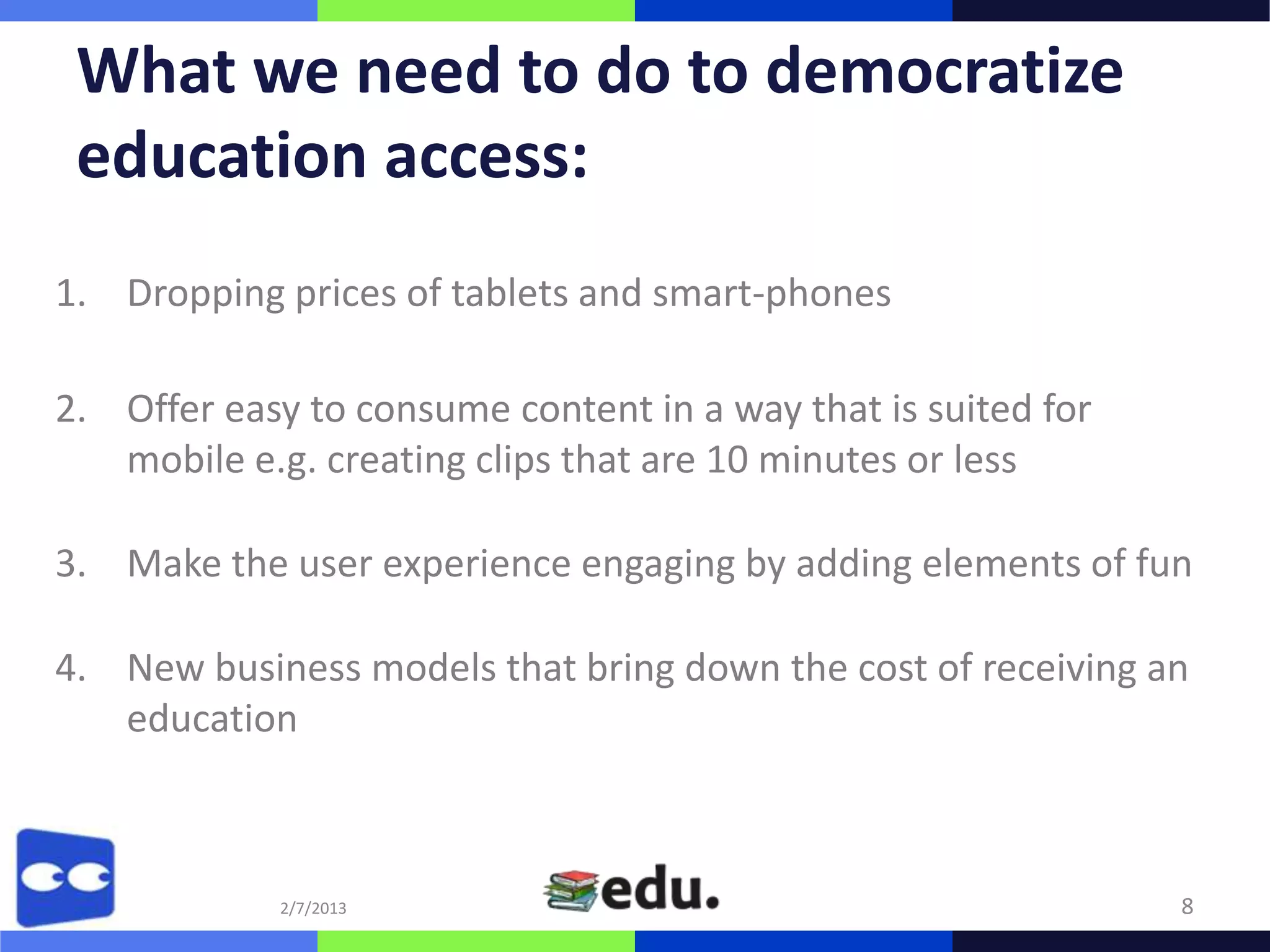 What we need to do to democratize
 education access:
1. Dropping prices of tablets and smart-phones

2. Offer easy to consume content in a way that is suited for
   mobile e.g. creating clips that are 10 minutes or less

3. Make the user experience engaging by adding elements of fun

4. New business models that bring down the cost of receiving an
   education



             2/7/2013                                          8
 