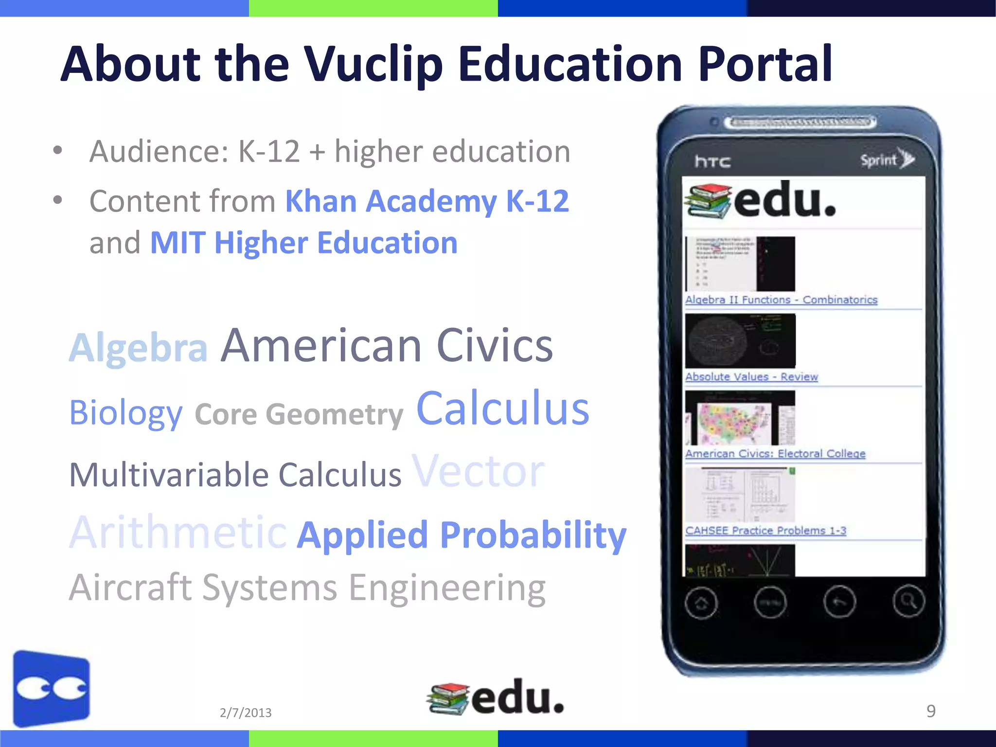 About the Vuclip Education Portal
• Audience: K-12 + higher education
• Content from Khan Academy K-12
  and MIT Higher Education


 Algebra American Civics
 Biology Core Geometry Calculus
 Multivariable Calculus Vector
 Arithmetic Applied Probability
 Aircraft Systems Engineering

           2/7/2013                   9
 