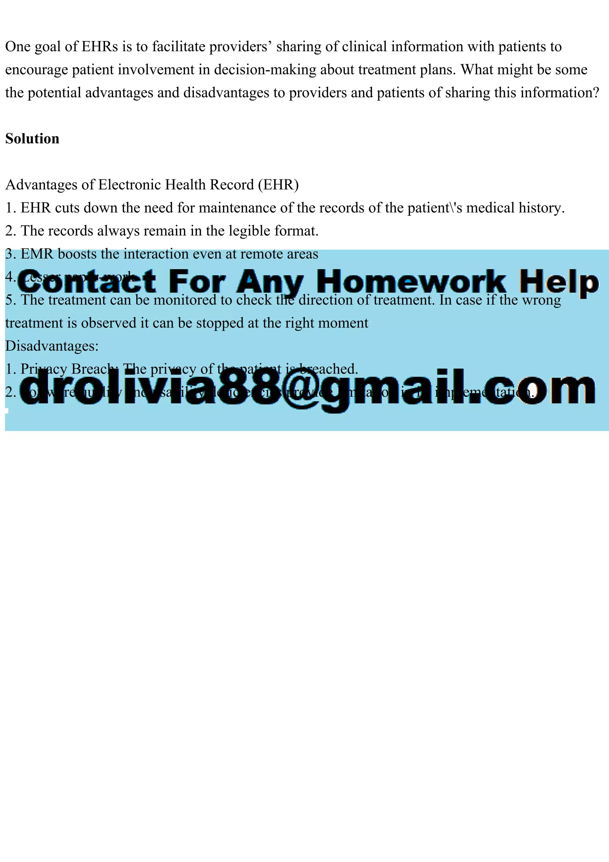One goal of EHRs is to facilitate providers’ sharing of clinical information with patients to
encourage patient involvement in decision-making about treatment plans. What might be some
the potential advantages and disadvantages to providers and patients of sharing this information?
Solution
Advantages of Electronic Health Record (EHR)
1. EHR cuts down the need for maintenance of the records of the patient's medical history.
2. The records always remain in the legible format.
3. EMR boosts the interaction even at remote areas
4. Lesser paper-work
5. The treatment can be monitored to check the direction of treatment. In case if the wrong
treatment is observed it can be stopped at the right moment
Disadvantages:
1. Privacy Breach: The privacy of the patient is breached.
2. Software quality and usability deficiencies provide limitation in its implementation.