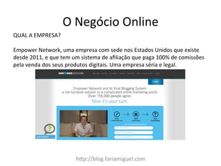 O	
  Negócio	
  Online	
  
h:p://blog.fariamiguel.com	
  
QUAL	
  A	
  EMPRESA?	
  	
  
	
  
Empower	
  Network,	
  uma	
  empresa	
  com	
  sede	
  nos	
  Estados	
  Unidos	
  que	
  existe	
  
desde	
  2011,	
  e	
  que	
  tem	
  um	
  sistema	
  de	
  aﬁliação	
  que	
  paga	
  100%	
  de	
  comissões	
  
pela	
  venda	
  dos	
  seus	
  produtos	
  digitais.	
  Uma	
  empresa	
  séria	
  e	
  legal.	
  
 