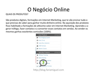 h:p://blog.fariamiguel.com	
  
QUAIS	
  OS	
  PRODUTOS?	
  	
  
	
  
São	
  produtos	
  digitais,	
  formações	
  em	
  Internet	
  MarkeZng,	
  que	
  te	
  vão	
  ensinar	
  tudo	
  o	
  
que	
  precisas	
  de	
  saber	
  para	
  ganhar	
  muito	
  dinheiro	
  online.	
  Na	
  aquisição	
  dos	
  produtos	
  
ﬁcas	
  habilitado	
  a	
  formações	
  de	
  al[ssimo	
  valor	
  em	
  Internet	
  MarkeZng.	
  Aprendes	
  a	
  a	
  
gerar	
  tráfego,	
  fazer	
  contatos	
  e	
  a	
  converter	
  esses	
  contatos	
  em	
  vendas.	
  Ao	
  vender	
  os	
  
mesmos	
  ganhas	
  excelentes	
  comissões	
  (100%).	
  	
  
O	
  Negócio	
  Online	
  
 