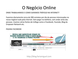 h:p://blog.fariamiguel.com	
  
ONDE	
  TRABALHAMOS	
  E	
  COMO	
  GERAMOS	
  TRÁFEGO	
  NA	
  INTERNET?	
  	
  
	
  
Fazemos	
  diariamente	
  cerca	
  de	
  200	
  contatos	
  por	
  dia	
  de	
  pessoas	
  interessadas	
  no	
  
nosso	
  negócio	
  tudo	
  pela	
  internet.	
  Sem	
  pegar	
  no	
  telefone,	
  sem	
  andar	
  atrás	
  das	
  
pessoas.	
  Usamos	
  várias	
  fontes	
  de	
  tráfego	
  como	
  o	
  Facebook,	
  Youtube,	
  Blog	
  da	
  
Empower	
  Network	
  etc.	
  
	
  
PAGINA	
  FACEBOOK	
  
O	
  Negócio	
  Online	
  
 