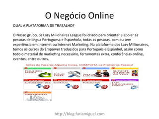 h:p://blog.fariamiguel.com	
  
QUAL	
  A	
  PLATAFORMA	
  DE	
  TRABALHO?	
  	
  
	
  
O	
  Nosso	
  grupo,	
  os	
  Lazy	
  Milionaires	
  League	
  foi	
  criado	
  para	
  orientar	
  e	
  apoiar	
  as	
  
pessoas	
  de	
  língua	
  Portuguesa	
  e	
  Espanhola,	
  todas	
  as	
  pessoas,	
  com	
  ou	
  sem	
  
experiência	
  em	
  Internet	
  ou	
  Internet	
  MarkeZng.	
  Na	
  plataforma	
  dos	
  Lazy	
  Millionaires,	
  
temos	
  os	
  cursos	
  da	
  Empower	
  traduzidos	
  para	
  Português	
  e	
  Espanhol,	
  assim	
  como	
  
todo	
  o	
  material	
  de	
  markeZng	
  necessário,	
  ferramentas	
  extra,	
  conferências	
  online,	
  
eventos,	
  entre	
  outros.	
  
O	
  Negócio	
  Online	
  
 
