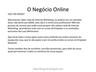 h:p://blog.fariamiguel.com	
  
VOU	
  TER	
  APOIO?	
  	
  	
  
	
  
Não	
  precisas	
  saber	
  nada	
  de	
  Internet	
  MarkeZng,	
  eu	
  própria	
  sou	
  um	
  exemplo	
  
disso,	
  não	
  dominava	
  NADA,	
  esta	
  não	
  é	
  a	
  minha	
  área	
  proﬁssional!	
  90%	
  das	
  
pessoas	
  de	
  sucesso	
  que	
  estão	
  neste	
  projeto	
  não	
  sabiam	
  nada	
  de	
  Internet	
  
MarkeZng,	
  aprenderam	
  tudo	
  com	
  os	
  cursos	
  da	
  Empower	
  e	
  os	
  conteúdos	
  
exclusivos	
  dos	
  Lazy	
  Millionaires.	
  	
  
	
  
Aqui	
  terás	
  todo	
  o	
  nosso	
  apoio	
  assim	
  como	
  conferências	
  online	
  semanais	
  da	
  
equipa	
  dos	
  Lazy,	
  que	
  te	
  vão	
  ajudar	
  a	
  por	
  em	
  práZca	
  todos	
  os	
  cursos	
  da	
  Empower	
  
Network!	
  	
  
	
  
Temos	
  também	
  dias	
  de	
  escritório,	
  reuniões	
  presenciais,	
  para	
  além	
  da	
  nossa	
  
ajuda	
  permanente	
  a	
  todos	
  os	
  membros	
  da	
  nossa	
  equipa.	
  
O	
  Negócio	
  Online	
  
 