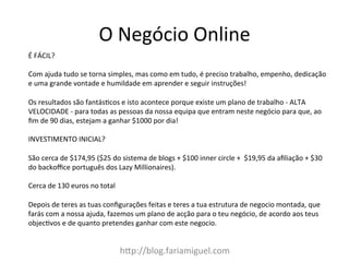 h:p://blog.fariamiguel.com	
  
É	
  FÁCIL?	
  	
  
	
  
Com	
  ajuda	
  tudo	
  se	
  torna	
  simples,	
  mas	
  como	
  em	
  tudo,	
  é	
  preciso	
  trabalho,	
  empenho,	
  dedicação	
  
e	
  uma	
  grande	
  vontade	
  e	
  humildade	
  em	
  aprender	
  e	
  seguir	
  instruções!	
  
	
  
Os	
  resultados	
  são	
  fantásZcos	
  e	
  isto	
  acontece	
  porque	
  existe	
  um	
  plano	
  de	
  trabalho	
  -­‐	
  ALTA	
  
VELOCIDADE	
  -­‐	
  para	
  todas	
  as	
  pessoas	
  da	
  nossa	
  equipa	
  que	
  entram	
  neste	
  negócio	
  para	
  que,	
  ao	
  
ﬁm	
  de	
  90	
  dias,	
  estejam	
  a	
  ganhar	
  $1000	
  por	
  dia!	
  	
  
	
  
INVESTIMENTO	
  INICIAL?	
  	
  
	
  
São	
  cerca	
  de	
  $174,95	
  ($25	
  do	
  sistema	
  de	
  blogs	
  +	
  $100	
  inner	
  circle	
  +	
  	
  $19,95	
  da	
  aﬁliação	
  +	
  $30	
  
do	
  backoﬃce	
  português	
  dos	
  Lazy	
  Millionaires).	
  	
  
	
  
Cerca	
  de	
  130	
  euros	
  no	
  total	
  
	
  
Depois	
  de	
  teres	
  as	
  tuas	
  conﬁgurações	
  feitas	
  e	
  teres	
  a	
  tua	
  estrutura	
  de	
  negocio	
  montada,	
  que	
  
farás	
  com	
  a	
  nossa	
  ajuda,	
  fazemos	
  um	
  plano	
  de	
  acção	
  para	
  o	
  teu	
  negócio,	
  de	
  acordo	
  aos	
  teus	
  
objecZvos	
  e	
  de	
  quanto	
  pretendes	
  ganhar	
  com	
  este	
  negocio.	
  
O	
  Negócio	
  Online	
  
 