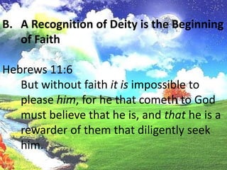   Scripture recognizes that men not only know of theexistence of God, but that men also have a certain understanding as towho God is. His eternal power and Godhead are clearly seen so that menare without excuse.A Recognition of Deity is the Beginning of FaithHebrews 11:6	But without faith it is impossible to please him, for he that cometh to God must believe that he is, and that he is a rewarder of them that diligently seek him.