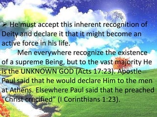 The heathen recognize the existence ofa suprerne Being. This belief is innate in man and comes from rationalintuition. It is this fact that Satan challenges and it is on this point that viefind the greatest battle in the world today, the struggle between faith andunbelief. It is here that man’s faith begins. He must accept this inherent recognition of Deity and declare it that itmight become an active force in his life.Men everywhere recognize the existence of a supreme Being, but to the vast majority He is the UNKNOWN GOD (Acts 17:23). Apostle Paul said that he would declare Him to the men at Athens. Elsewhere Paul said that he preached “Christ crucified” (I Corinthians 1:23).