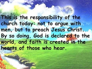This is the responsibility of the church today: not to argue with men,but to preach Jesus Christ. By so doing, God is declared to the world, andfaith is created in the hearts of those who hear.