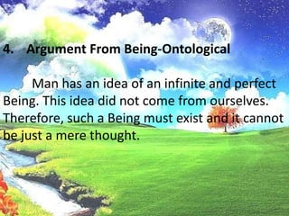 Argument From Being-Ontological	Man has an idea of an infinite and perfect Being. This idea did not come from ourselves. Therefore, such a Being must exist and it cannot be just a mere thought.