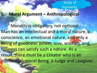 Study of HumanityMoral Argument – Anthropological	Morality is obligatory, not optional.Man has an intellectual and a moral nature, a conscience, an emotional nature, and only a Being of goodness, power, love, wisdom, andholiness can satisfy such a nature. As a result, there must be a Creator who is an intellectual, moral Being, a Judge and Lawgiver.