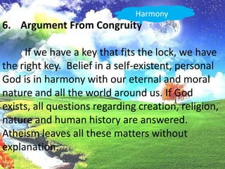 HarmonyArgument From Congruity	If we have a key that fits the lock, we have the right key.  Belief in a self-existent, personal God is in harmony with our eternal and moral nature and all the world around us. If Godexists, all questions regarding creation, religion, nature and human history are answered. Atheism leaves all these matters without explanation.