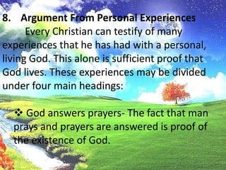 Argument From Personal Experiences	Every Christian can testify of many experiences that he has had with a personal, living God. This alone is sufficient proof that God lives. These experiences may be divided under four main headings: God answers prayers- The fact that man prays and prayers are answered is proof of the existence of God.Argument From Personal Experiences God saves the soul of a sinner - This is not just a little religious emotion, but the power of God is experienced in having sins remitted, having sinful habits broken, and being born again.