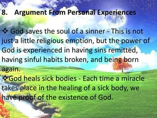 God heals sick bodies - Each time a miracle takes place in the healing of a sick body, we have proof of the existence of God.Argument From Personal Experiences Man has fellowship with his God - This undoubtedly is the strongest argument of all, and all the proof that is needed. Thatman is able to experience the real presence of God in his soul leaves no room for further argument.
