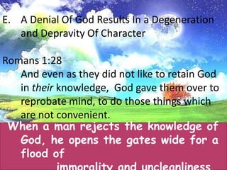 A Denial Of God Results In a Degeneration and Depravity Of CharacterWe see this happening in America and around the world today. With the removing of a faith in God from our schools, we see a generation of agnostics and skeptics being raised. The result is a complete breakdown in standards and morals. Undoubtedly, much of the moral breakdown in society today can bedirectly traced to evolution being taught in our schools and unbelievers filling the pulpits of our churches.