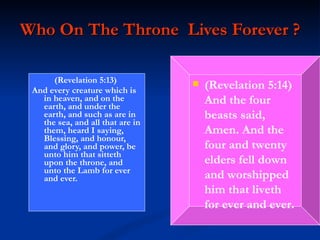 Who On The Throne  Lives Forever ? (Revelation 5:13)  And every creature which is in heaven, and on the earth, and under the earth, and such as are in the sea, and all that are in them, heard I saying, Blessing, and honour, and glory, and power, be unto him that sitteth upon the throne, and unto the Lamb for ever and ever.   (Revelation 5:14)  And the four beasts said, Amen. And the four and twenty elders fell down and worshipped him that liveth for ever and ever. 