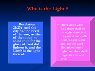 Who is the Light ? Revelation 21:23)  And the city had no need of the sun, neither of the moon, to shine in it: for the glory of God did lighten it, and the Lamb is the light thereof. (Revelation 22:5)  And there shall be no night there; and they need no candle, neither light of the sun; for the Lord God giveth them light: and they shall reign for ever and ever. 