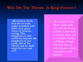 Who On The Throne  Is King Forever ? (Revelation 11:15)  And the seventh angel sounded; and there were great voices in heaven, saying, The kingdoms of this world are become the kingdoms of our Lord, and of his Christ; and he shall reign for ever and ever. (Revelation 17:14)  These shall make war with the Lamb, and the Lamb shall overcome them: for he is Lord of lords, and King of kings: and they that are with him are called, and chosen, and faithful. 