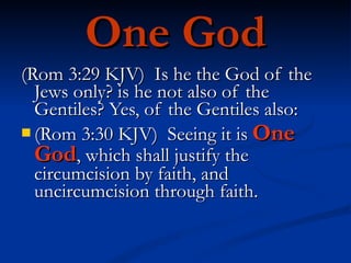 One God (Rom 3:29 KJV)  Is he the God of the Jews only? is he not also of the Gentiles? Yes, of the Gentiles also: (Rom 3:30 KJV)  Seeing it is  One God , which shall justify the circumcision by faith, and uncircumcision through faith. 