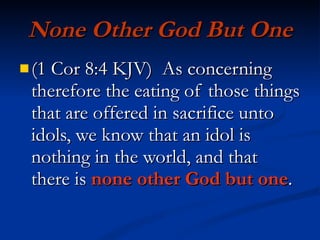 None Other God But One (1 Cor 8:4 KJV)  As concerning therefore the eating of those things that are offered in sacrifice unto idols, we know that an idol is nothing in the world, and that there is  none other God but one . 