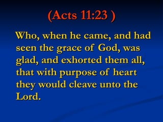 (Acts 11:23 ) Who, when he came, and had seen the grace of God, was glad, and exhorted them all, that with purpose of heart they would cleave unto the Lord. 