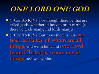 ONE LORD ONE GOD (1 Cor 8:5 KJV)  For though there be that are called gods, whether in heaven or in earth, (as there be gods many, and lords many,) (1 Cor 8:6 KJV)  But to us there is but  one God, the Father ,  of whom are all things ,  and we in him; and  one Lord Jesus   Christ ,  by whom are all things , and we by him. 