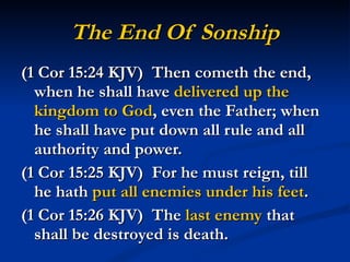 The End Of Sonship (1 Cor 15:24 KJV)  Then cometh the end, when he shall have  delivered up the kingdom to God , even the Father; when he shall have put down all rule and all authority and power. (1 Cor 15:25 KJV)  For he must reign, till he hath  put all enemies under his feet . (1 Cor 15:26 KJV)  The  last enemy  that shall be destroyed is death. 