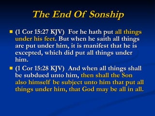 The End Of Sonship (1 Cor 15:27 KJV)  For he hath put  all things under his feet . But when he saith all things are put under him, it is manifest that he is excepted, which did put all things under him. (1 Cor 15:28 KJV)  And when all things shall be subdued unto him,  then shall the Son also himself be subject unto him that put all things under him, that God may be all in all. 