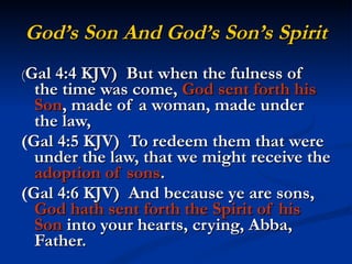 God’s Son And God’s Son’s Spirit ( Gal 4:4 KJV)  But when the fulness of the time was come,  God sent forth his Son , made of a woman, made under the law, (Gal 4:5 KJV)  To redeem them that were under the law, that we might receive the  adoption of sons . (Gal 4:6 KJV)  And because ye are sons,  God hath sent forth the Spirit   of his Son  into your hearts, crying, Abba, Father. 