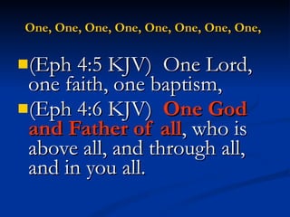 One, One, One, One, One, One, One, One,   (Eph 4:5 KJV)  One Lord, one faith, one baptism, (Eph 4:6 KJV)  One God and Father of all , who is above all, and through all, and in you all. 