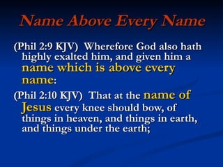 Name Above Every Name (Phil 2:9 KJV)  Wherefore God also hath highly exalted him, and given him a  name which is above every name : (Phil 2:10 KJV)  That at the  name of Jesus  every knee should bow, of things in heaven, and things in earth, and things under the earth; 