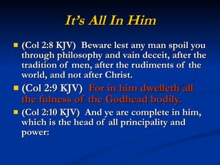 It’s All In Him (Col 2:8 KJV)  Beware lest any man spoil you through philosophy and vain deceit, after the tradition of men, after the rudiments of the world, and not after Christ. (Col 2:9 KJV)  For in him dwelleth all the fulness of the Godhead bodily. (Col 2:10 KJV)  And ye are complete in him, which is the head of all principality and power: 