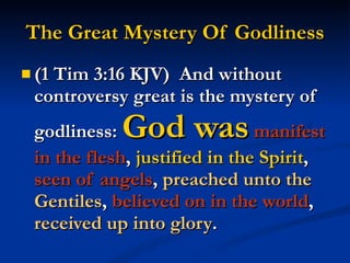 The Great Mystery Of Godliness (1 Tim 3:16 KJV)  And without controversy great is the mystery of godliness:  God was   manifest in the flesh ,  justified in the Spirit ,  seen of angels ,  preached unto the Gentiles ,  believed on in the world ,  received up into glory . 