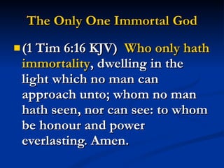 The Only One Immortal God (1 Tim 6:16 KJV)  Who only hath   immortality , dwelling in the light which no man can approach unto; whom no man hath seen, nor can see: to whom be honour and power everlasting. Amen. 