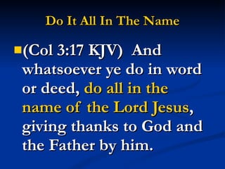 Do It All In The Name (Col 3:17 KJV)  And whatsoever ye do in word or deed,  do all in the name of the Lord Jesus , giving thanks to God and the Father by him. 