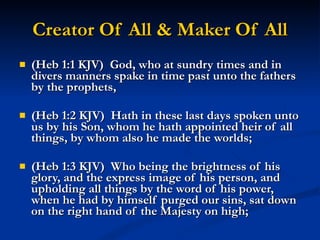 Creator Of All & Maker Of All (Heb 1:1 KJV)  God, who at sundry times and in divers manners spake in time past unto the fathers by the prophets, (Heb 1:2 KJV)  Hath in these last days spoken unto us by his Son, whom he hath appointed heir of all things, by whom also he made the worlds; (Heb 1:3 KJV)  Who being the brightness of his glory, and the express image of his person, and upholding all things by the word of his power, when he had by himself purged our sins, sat down on the right hand of the Majesty on high; 