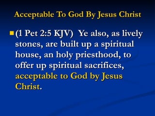 Acceptable To God By Jesus Christ (1 Pet 2:5 KJV)  Ye also, as lively stones, are built up a spiritual house, an holy priesthood, to offer up spiritual sacrifices,  acceptable to God by Jesus Christ . 