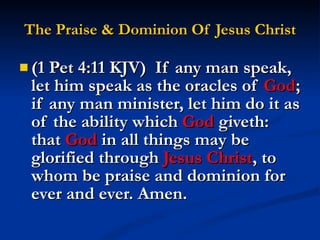 The Praise & Dominion Of Jesus Christ (1 Pet 4:11 KJV)  If any man speak, let him speak as the oracles of  God ; if any man minister, let him do it as of the ability which  God  giveth: that  God  in all things may be glorified through  Jesus Christ , to whom be praise and dominion for ever and ever. Amen. 