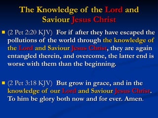 The Knowledge of the  Lord  and Saviour  Jesus Christ (2 Pet 2:20 KJV)  For if after they have escaped the pollutions of the world through  the knowledge of the  Lord  and Saviour  Jesus Christ , they are again entangled therein, and overcome, the latter end is worse with them than the beginning. (2 Pet 3:18 KJV)  But grow in grace, and in the  knowledge of our  Lord  and Saviour  Jesus Christ . To him be glory both now and for ever. Amen . 