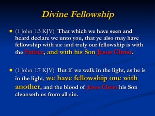 Divine Fellowship (1 John 1:3 KJV)  That which we have seen and heard declare we unto you, that ye also may have fellowship with us: and truly our fellowship is with the  Father , and with his Son  Jesus Christ . (1 John 1:7 KJV)  But if we walk in the light, as he is in the light,  we have fellowship one with another , and the blood of  Jesus Christ  his Son cleanseth us from all sin. 