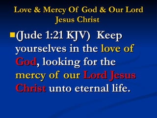 Love & Mercy Of God & Our Lord Jesus Christ   (Jude 1:21 KJV)  Keep yourselves in the  love of  God , looking for the  mercy of our  Lord Jesus Christ  unto eternal life. 