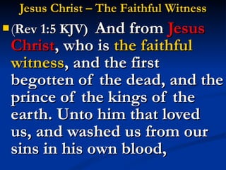 Jesus Christ – The Faithful Witness ( Rev 1:5 KJV)  And from  Jesus Christ , who is  the faithful witness , and the first begotten of the dead, and the prince of the kings of the earth. Unto him that loved us, and washed us from our sins in his own blood, 