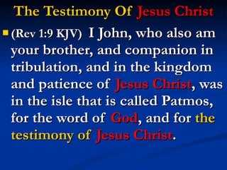 The Testimony Of  Jesus Christ (Rev 1:9 KJV)  I John, who also am your brother, and companion in tribulation, and in the kingdom and patience of  Jesus Christ , was in the isle that is called Patmos, for the word of  God , and for  the testimony of  Jesus Christ . 