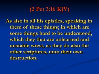 (2 Pet 3:16 KJV)   As also in all his epistles, speaking in them of these things; in which are some things hard to be understood, which they that are unlearned and unstable wrest, as they do also the other scriptures, unto their own destruction. 